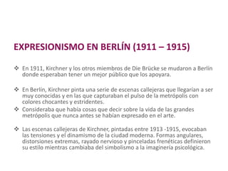 EXPRESIONISMO EN BERLÍN (1911 – 1915)
 En 1911, Kirchner y los otros miembros de Die Brücke se mudaron a Berlín
donde esperaban tener un mejor público que los apoyara.
 En Berlín, Kirchner pinta una serie de escenas callejeras que llegarían a ser
muy conocidas y en las que capturaban el pulso de la metrópolis con
colores chocantes y estridentes.
 Consideraba que había cosas que decir sobre la vida de las grandes
metrópolis que nunca antes se habían expresado en el arte.
 Las escenas callejeras de Kirchner, pintadas entre 1913 -1915, evocaban
las tensiones y el dinamismo de la ciudad moderna. Formas angulares,
distorsiones extremas, rayado nervioso y pinceladas frenéticas definieron
su estilo mientras cambiaba del simbolismo a la imaginería psicológica.
 