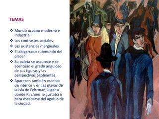 TEMAS
 Mundo urbano moderno e
industrial.
 Los contrastes sociales
 Las existencias marginales
 El abigarrado submundo del
placer
 Su paleta se oscurece y se
acentúan el grado anguloso
de sus figuras y las
perspectivas agobiantes.
 Aparecen también escenas
de interior y en las playas de
la isla de Fehrman, lugar a
donde Kirchner le gustaba ir
para escaparse del agobio de
la ciudad.
 