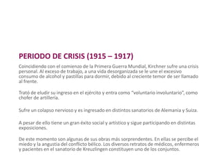 PERIODO DE CRISIS (1915 – 1917)
Coincidiendo con el comienzo de la Primera Guerra Mundial, Kirchner sufre una crisis
personal. Al exceso de trabajo, a una vida desorganizada se le une el excesivo
consumo de alcohol y pastillas para dormir, debido al creciente temor de ser llamado
al frente.
Trató de eludir su ingreso en el ejército y entra como “voluntario involuntario”, como
chofer de artillería.
Sufre un colapso nervioso y es ingresado en distintos sanatorios de Alemania y Suiza.
A pesar de ello tiene un gran éxito social y artístico y sigue participando en distintas
exposiciones.
De este momento son algunas de sus obras más sorprendentes. En ellas se percibe el
miedo y la angustia del conflicto bélico. Los diversos retratos de médicos, enfermeros
y pacientes en el sanatorio de Kreuzlingen constituyen uno de los conjuntos.
 