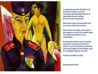 La carga más pesada de todas es la
presión de la guerra y de la
creciente superficialidad. Me da la
impresión de estar viendo
de un carnaval sangriento.
Me siento como si el resultado está
en el aire y todo está al revés.
Me arrastro al trabajo, pero todo lo
que hago es en vano y la mediocridad
me está destruyendo con sus
embestidas…
No obstante todavía estoy tratando
para poner mis pensamientos en
orden y, a partir de toda la confusión,
crear una imagen de los tiempos, que
es mi trabajo, después de todo.
Kirchner escribió en 1916
Autorretrato (1915)
 