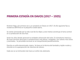 PRIMERA ESTADÍA EN DAVOS (1917 – 1925)
Kirchner llega, por primera vez a un sanatorio en Davos en 1917. Al año siguiente fija su
residencia definitiva en la pequeña ciudad alpina.
Se siente conmovido por la vida rural de los Alpes y este motivo constituye el tema central
en su producción de esta fase.
Serán los años donde apreciará la verdadera dimensión del color. El cromatismo intenso y
de trazo nervioso dará paso a composiciones más planas, sosegadas, con colores más claros
y tamizados. Su pincelada nerviosa se va tranquilizando paulatinamente.
Ejercita un estilo denominado «tapiz». Se basa en la técnica del bordado y tejido rurales y
consiste en la superposición de manchas de colores.
Cada vez se va inclinando más hacia un estilo más abstracto.
 