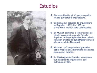 Estudios
 Siempre dibujó y pintó, pero su padre
insiste que estudie arquitectura.
 Comienza sus estudios de arquitectura
en Dresden (1901). En 1903, se
transfiere a Munich para continuarlos.
 En Munich comienza a tomar cursos de
dibujo y composición en la Escuela
Superior de Artes Aplicadas. Este taller lo
llevaban artistas del Jungendstil (versión
alemana del Art Nouveau).
 Kirchner creó sus primeros grabados
sobre madera allí, imprimiéndolos en las
prensas del estudio.
 En 1904 regresa a Dresden a continuar
sus estudios de arquitectura, que
culmina en 1905.
 