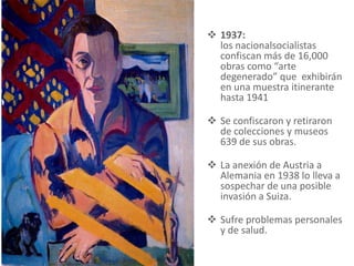  1937:
los nacionalsocialistas
confiscan más de 16,000
obras como “arte
degenerado” que exhibirán
en una muestra itinerante
hasta 1941
 Se confiscaron y retiraron
de colecciones y museos
639 de sus obras.
 La anexión de Austria a
Alemania en 1938 lo lleva a
sospechar de una posible
invasión a Suiza.
 Sufre problemas personales
y de salud.
 