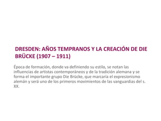 DRESDEN: AÑOS TEMPRANOS Y LA CREACIÓN DE DIE
BRÜCKE (1907 – 1911)
Época de formación, donde va definiendo su estilo, se notan las
influencias de artistas contemporáneos y de la tradición alemana y se
forma el importante grupo Die Brücke, que marcaría el expresionismo
alemán y será uno de los primeros movimientos de las vanguardias del s.
XX.
 