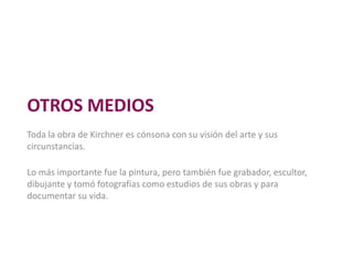 OTROS MEDIOS
Toda la obra de Kirchner es cónsona con su visión del arte y sus
circunstancias.
Lo más importante fue la pintura, pero también fue grabador, escultor,
dibujante y tomó fotografías como estudios de sus obras y para
documentar su vida.
 