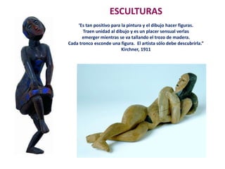 ESCULTURAS
‘Es tan positivo para la pintura y el dibujo hacer figuras.
Traen unidad al dibujo y es un placer sensual verlas
emerger mientras se va tallando el trozo de madera.
Cada tronco esconde una figura. El artista sólo debe descubrirla.”
Kirchner, 1911
 