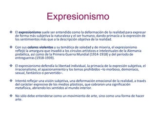 Expresionismo
 El expresionismo suele ser entendido como la deformación de la realidad para expresar
de forma más subjetiva la naturaleza y el ser humano, dando primacía a la expresión de
los sentimientos más que a la descripción objetiva de la realidad.
 Con sus colores violentos y su temática de soledad y de miseria, el expresionismo
reflejó la amargura que invadió a los círculos artísticos e intelectuales de la Alemania
prebélica, así como de la Primera Guerra Mundial (1914-1918) y del período de
entreguerras (1918-1939).
 El expresionismo defendía la libertad individual, la primacía de la expresión subjetiva, el
irracionalismo, el apasionamiento y los temas prohibidos –lo morboso, demoníaco,
sexual, fantástico o pervertido–.
 Intentó reflejar una visión subjetiva, una deformación emocional de la realidad, a través
del carácter expresivo de los medios plásticos, que cobraron una significación
metafísica, abriendo los sentidos al mundo interior.
 No sólo debe entenderse como un movimiento de arte, sino como una forma de hacer
arte.
 