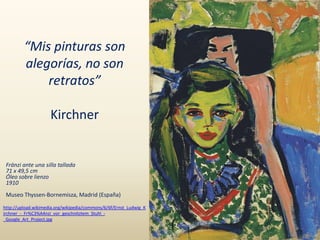 “Mis pinturas son
alegorías, no son
retratos”
Kirchner
Fränzi ante una silla tallada
71 x 49,5 cm
Óleo sobre lienzo
1910
Museo Thyssen-Bornemisza, Madrid (España)
http://upload.wikimedia.org/wikipedia/commons/6/6f/Ernst_Ludwig_K
irchner_-_Fr%C3%A4nzi_vor_geschnitztem_Stuhl_-
_Google_Art_Project.jpg
 