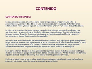 CONTENIDO
CONTENIDO PRIMARIO:
En esta pintura aparece, en primer plano hacia la izquierda, la imagen de una niña –o
preadolescente, como de 10 a 12 años-, de medio cuerpo, con un vestido de fondo blanco
estampado en verde y líneas rojas en el pecho formando una “v” y un collar de cuentas azules.
La niña tiene el rostro triangular, pintado en verde-lima intenso, los ojos almendrados con
sombras rojas y azules en la parte de abajo, labios carnosos pintados de rojo, cabello largo,
también pintado de verde. Pareciera que tuviera sus brazos cruzados al frente y aparece
frontalmente, mirando directamente al espectador.
Detrás de ella, enmarcándola o haciéndole como una sombra, hay algo que sugiere una figura de
mujer desnuda, a la que sólo logra vérsele el brazo izquierdo –que enmarca el costado de la niña-,
algo de lo que puede ser el rostro con facciones únicamente delineadas en negro y lo que
aparenta ser el cabello negro alrededor del rostro casi como un bloque rectangular.
En la parte inferior, detrás de la niña y dividiendo la pintura casi en mitades, aparece un bloque
de color azul intenso, que podría ser el sofá donde ella está sentada. Arriba de esto, a la derecha,
sigue un espacio de color amarillo y, más arriba, uno más pequeño en verde.
En la parte superior de la obra, sobre fondo blanco, aparecen manchas de color, de brochazos
gruesos y sueltos en tonos de verde, anaranjado y verde-limón.
 