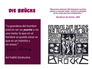 DIE BRÜCKE
“La grandeza del hombre
está en ser un puente y no
una meta: lo que en el
hombre se puede amar es
que es un tránsito y
un ocaso.”
Así habló Zaratustra
“Queremos alcanzar libertad para nuestras
manos y nuestras vidas, contra la voluntad
de las viejas fuerzas establecidas.”
Manifiesto Die Brücke, 1906
 