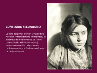 CONTENIDO SECUNDARIO:
La obra del pintor alemán Ernst Ludwig
Kirchner Fränzi ante una silla tallada, es
el retrato de medio cuerpo de la niña
Lina Franziska Fehrmann (Fränzi),
sentada en una silla tallada –muy
probablemente por Kirchner- en forma
de mujer desnuda.
 