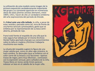 La utilización de esta modelo como imagen de la
primera exposición verdaderamente importante
del grupo y su constante aparición en numerosas
obras de estos jóvenes artistas alemanes, entre
1909 y 1911, hacen de ella un verdadero emblema
del arte expresionista del periodo de Dresde.
En Fränzi ante una silla tallada, la niña, a pesar de
estar vestida y peinada como tal, mira de frente de
una forma sensual y provocadora, gesto que se
enfatiza por la representación de su boca semi-
abierta, pintada de rojo.
Franzi está frente el respaldo de una silla que lo
más seguro fue tallada por el mismo Kirchner.
Heckel había aportado al grupo sus conocimientos
sobre la talla en madera y Kirchner trabajaría
muchísimo ese medio.
La silueta del respaldo sugiere la figura de una
mujer adulta que, como un alter-ego siniestro, le
hace sombra. Su desnudez (que se enfatiza con el
color carne de su brazo) y sus facciones –apenas
trazos de negro, pero muy efectivos-, contrastan
con la expresión sensual, pero soñadora de la niña.
Trazos libres en tonos verde-limón parecen
esbozar un lazo en el cabello de la mujer-silla.
 