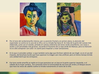  Por el tono del verde/amarillo intenso, por su posición frontal y en primer plano, la atención del
espectador se centra en la cara de la niña y en su mirada fija hacia él. Se trata de la parte del cuerpo más
elaborada, junto con el vestido, pintada en colores arbitrarios de tonos verde amarillento, con rosas o
azules y con pinceladas más gruesas, recuerda el Fauvismo de La raya verde de Matisse, pero la intención
no es sólo componer con color: es usarlo para impactar y crear sensaciones.
 En lo que sí coinciden ambos –y que también sería algo que Kirchner admiró de van Gogh- es en el uso del
impasto, del brochazo burdo que hace aparecer la imagen aún más artificial, pero al mismo tiempo brinda
una calidad táctil que las enriquece.
 Ese tono verde-amarillo se repite en lo que pareciera ser un lazo en la parte superior izquierda, o el
cabello de la mujer sombra. Ese contraste entre la luminosidad de ese tono de verde y el bloque oscuro
que hace las veces de cabello vuelve la mirada nuevamente al rostro de la niña.
 