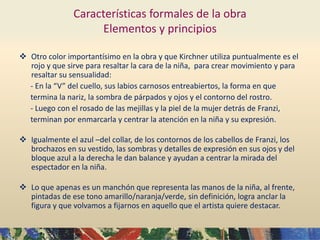 Características formales de la obra
Elementos y principios
 Otro color importantísimo en la obra y que Kirchner utiliza puntualmente es el
rojo y que sirve para resaltar la cara de la niña, para crear movimiento y para
resaltar su sensualidad:
- En la “V” del cuello, sus labios carnosos entreabiertos, la forma en que
termina la nariz, la sombra de párpados y ojos y el contorno del rostro.
- Luego con el rosado de las mejillas y la piel de la mujer detrás de Franzi,
terminan por enmarcarla y centrar la atención en la niña y su expresión.
 Igualmente el azul –del collar, de los contornos de los cabellos de Franzi, los
brochazos en su vestido, las sombras y detalles de expresión en sus ojos y del
bloque azul a la derecha le dan balance y ayudan a centrar la mirada del
espectador en la niña.
 Lo que apenas es un manchón que representa las manos de la niña, al frente,
pintadas de ese tono amarillo/naranja/verde, sin definición, logra anclar la
figura y que volvamos a fijarnos en aquello que el artista quiere destacar.
 