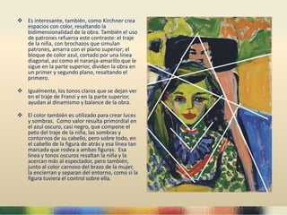 Es interesante, también, como Kirchner crea
espacios con color, resaltando la
bidimensionalidad de la obra. También el uso
de patrones refuerza este contraste: el traje
de la niña, con brochazos que simulan
patrones, amarra con el plano superior; el
bloque de color azul, cortado por una línea
diagonal, así como el naranja-amarillo que le
sigue en la parte superior, dividen la obra en
un primer y segundo plano, resaltando el
primero.
 Igualmente, los tonos claros que se dejan ver
en el traje de Franzi y en la parte superior,
ayudan al dinamismo y balance de la obra.
 El color también es utilizado para crear luces
y sombras. Como valor resulta primordial en
el azul oscuro, casi negro, que compone el
peto del traje de la niña, las sombras y
contornos de su cabello, pero sobre todo, en
el cabello de la figura de atrás y esa línea tan
marcada que rodea a ambas figuras. Esa
línea y tonos oscuros resaltan la niña y la
acercan más al espectador, pero también,
junto al color carnoso del brazo de la mujer,
la encierran y separan del entorno, como si la
figura tuviera el control sobre ella.
 