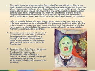 • El encuadre frontal, en primer plano de la figura de la niña – muy utilizado por Munch, van
Gogh y Gauguin-, el hecho de que la figura está incompleta, y los juegos que hace Kirchner con
planos y espacio, sobre todo con la línea diagonal que divide la obra y el bloque de color azul,
separan a la niña de su entorno y prácticamente la empujan hacia adelante. Esa composición
da la impresión de una fotografía close-up… incómoda. Un detalle de color que pareciera
insignificante también refuerza esta sensación: el pequeño espacio blanco de la izquierda,
entre el cabello de ella, el azul de su asiento y el fondo, crea el efecto de vacío, de separación.
• La forma triangular de la cara de Franzi (líneas y formas que se repiten en su vestido, en el
collar y que contrastan con los brochazos del fondo superior que también da textura a la obra)
le da un carácter primitivo a esta obra. Lo mismo se logra con la figura detrás de la niña. Eso
más el tono verde intenso la hacen lucir como una máscara, elemento que tanto gustaba a
Kirchner y a sus compañeros de Die Brücke.
 Se compara también esta obra a la de Munch
(Caricatura de Mr. Lund, 1905), pero si bien
es innegable la deuda de Kirchner con el
noruego, el tratamiento del espacio y los
planos es muy diferente y la sensación que
logra transmitir Kirchner con su retrato de
Franzi es otra.
 Esa yuxtaposición de las figuras y del espacio
y los planos, esa sensación de que todo
sucede al mismo tiempo y está
entremezclado, cómo se conjugan la
juventud y el adulto, la inocencia y el peligro,
representa mucho la época y la
vertiginosidad de la vida de los miembros de
Die Brücke.
 