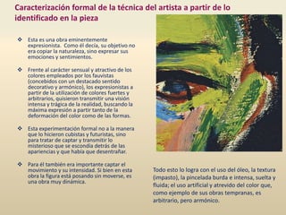 Caracterización formal de la técnica del artista a partir de lo
identificado en la pieza
 Esta es una obra eminentemente
expresionista. Como él decía, su objetivo no
era copiar la naturaleza, sino expresar sus
emociones y sentimientos.
 Frente al carácter sensual y atractivo de los
colores empleados por los fauvistas
(concebidos con un destacado sentido
decorativo y armónico), los expresionistas a
partir de la utilización de colores fuertes y
arbitrarios, quisieron transmitir una visión
intensa y trágica de la realidad, buscando la
máxima expresión a partir tanto de la
deformación del color como de las formas.
 Esta experimentación formal no a la manera
que lo hicieron cubistas y futuristas, sino
para tratar de captar y transmitir lo
misterioso que se escondía detrás de las
apariencias y que había que desentrañar.
 Para él también era importante captar el
movimiento y su intensidad. Si bien en esta
obra la figura está posando sin moverse, es
una obra muy dinámica.
Todo esto lo logra con el uso del óleo, la textura
(impasto), la pincelada burda e intensa, suelta y
fluida; el uso artificial y atrevido del color que,
como ejemplo de sus obras tempranas, es
arbitrario, pero armónico.
 