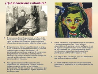 ¿Qué innovaciones introduce?
 Para el arte alemán, su paleta de colores es innovadora
y rompedora de esquemas. Esto y la forma
esquemática en la que se presentan las figuras, el uso
de objetos iconográficos como la silla tallada, lo plano
de la composición, las formas angulares de la niña…
son algunos de los detalles novedosos del arte
primitivo que Kirchner introduce en su obra.
 Con la figura de la silla / mujer, crea una doble lectura
que desconcierta y crea tensión.
 Su interés en trabajar con una niña preadolescente,
para captar la sensualidad de la mujer que estaba por
florecer.
 Si bien es una obra en la que se nota la influencia de
los Fauvistas y de Gauguin, la obra de Kirchner se aleja
de los modelos tradicionales del género retratístico,
ofreciendo una representación subjetiva del personaje.
 El Expresionismo Alemán fue político desde su origen,
buscó un arte que incidiese en la sociedad, a partir de
una profunda crítica a las costumbres y a lo
contemporáneo, asumiendo un grado de compromiso
completamente ausente en sus contemporáneos
Fauvistas. El activismo sería precisamente el rasgo que
marcaría la diferencia con respecto a sus
contemporáneos franceses.
 Para lograr mayor naturalidad y abandonar las
pretensiones, los miembros de El puente preferían
trabajar con gente común, no con modelos
profesionales. No sólo eso, sino que consideraban que
era igual de válido representar a la gente de todos los
estratos sociales.
 