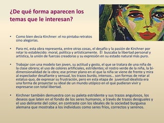 ¿De qué forma aparecen los
temas que le interesan?
• Como bien decía Kirchner: el no pintaba retratos
sino alegorías.
• Para mí, esta obra representa, entre otras cosas, el desafío y la pasión de Kirchner por
retar lo establecido: moral, política y artísticamente. Él buscaba la libertad personal y
artística, la unión de fuerzas creadoras y su expresión en su estado natural más puro.
• Trabajar con una modelo tan joven, su actitud y gesto, el que se tratara de una niña de
la clase obrera; el uso de colores artificiales, estridentes; el rostro verde de la niña, la bi-
dimensionalidad de la obra; ese primer plano en el que la niña se viene de frente y mira
al espectador desafiante y sensual, los trazos burdo, intensos… son formas de retar al
estatus-quo, de expresar su frustración, pero en esta etapa de juventud idealista era
una forma de proyectar su ideal de un mundo utópico en el que pudieran vivir y
expresarse con total libertad.
• Kirchner también demuestra con su paleta estridente y sus trazos angulosos, los
deseos que laten en el fondo de los seres humanos, a través de trazos desiguales y
el uso delirante del color, en contraste con los ideales de la sociedad burguesa
alemana que mostraba a los individuos como seres fríos, correctos y serenos.
 