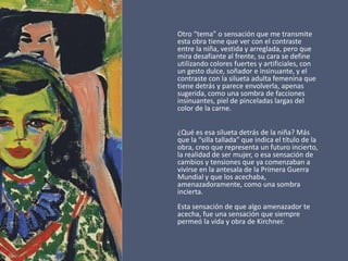 Otro “tema” o sensación que me transmite
esta obra tiene que ver con el contraste
entre la niña, vestida y arreglada, pero que
mira desafiante al frente, su cara se define
utilizando colores fuertes y artificiales, con
un gesto dulce, soñador e insinuante, y el
contraste con la silueta adulta femenina que
tiene detrás y parece envolverla, apenas
sugerida, como una sombra de facciones
insinuantes, piel de pinceladas largas del
color de la carne.
¿Qué es esa silueta detrás de la niña? Más
que la “silla tallada” que indica el título de la
obra, creo que representa un futuro incierto,
la realidad de ser mujer, o esa sensación de
cambios y tensiones que ya comenzaban a
vivirse en la antesala de la Primera Guerra
Mundial y que los acechaba,
amenazadoramente, como una sombra
incierta.
Esta sensación de que algo amenazador te
acecha, fue una sensación que siempre
permeó la vida y obra de Kirchner.
 