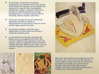  Por otro lado, un tema que me parece
importante y que interesó mucho a los artistas
de Die Brüke es el estudio y las sensaciones del
cambio de la mujer de niña, a prepuberal,
adolescente y adulta. Para ellos, este era un
periodo de cambios dramáticos, la etapa
preadolescente un momento donde nada ha
finalizado, todo es posible y todo vibra.
 Franzi era la imagen de una pre-adolecente
idealizada, más que un retrato, la
representación de esta niña en la que ya se van
viendo rasgos y gestos de mujer.
 Usualmente pintaban a Marzella como
adolescente y a Franzi como una niña en el
umbral de la adolescencia.
 La vida bohemia en Dresde y las playas del
Báltico eran una amalgama entre arte, vida,
creación y libertad: para expresarse, para vivir,
sexual y artística. La pequeña Franzi comenzó a
modelar para ellos desde sus 8 / 9 años. Era una
niña libre y precoz, se le permite serlo y se le
celebra.
Más tarde ella recordaría esta etapa como la más
feliz de su vida. Ellos vivían una vida bohemia,
natural (algo así como la vida de las comunas de
los hippies en los ’60), pero a pesar de esa
libertad y del erotismo de algunas de las
imágenes de Franzi, nada parece indicar que la
relación con la niña fuera más allá.
 