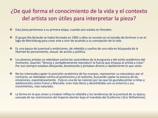 ¿De qué forma el conocimiento de la vida y el contexto
del artista son útiles para interpretar la pieza?
 Esta pieza pertenece a su primera etapa, cuando aún estaba en Dresden.
 El grupo Die Brüecke se había formado en 1905 y ellos se reunían en el estudio de Kirchner o en el
lago de Moritzburg para crear arte y vivir de acuerdo a su concepción de la vida.
 Es una época de juventud y ambiciones, de rebeldía y sueños de una vida en búsqueda de la
libertad de pensamiento, sexual, de acción y política.
 Los jóvenes artistas se rebelaban contra las costumbres de la burguesía y del estilo académico del
momento. Querían “directa y verdaderamente reproducir la fuerza que empuja al artista a crear.”
Por eso siempre estaban dibujando, boceteando y pintaban directa y rápidamente lo que veían.
 No les interesaba captar la precisión anatómica de los cuerpos, representar su naturaleza: por el
contrario, se rebelaban contra el positivismo y el realismo, buscando captar la esencia de las
emociones, espontáneamente. Esta es una de las razones por las que les gustaba pintar a niñas y
adolescentes como Franzi y Marcella: eran más libres y desinhibidas con su entorno y sus
movimientos, más naturales.
 La forma en la que vivían y creaban refleja la rebeldía y las tendencias de la juventud de su época,
cansada de las restricciones del Imperio alemán bajo el mandato del Guillermo I (Era Wilhelmine).
 