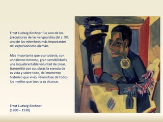 Ernst Ludwig Kirchner fue uno de los
precursores de las vanguardias del s. XX,
uno de los miembros más importantes
del expresionismo alemán.
Más importante que eso todavía, con
un talento inmenso, gran sensibilidad y
una inquebrantable voluntad de crear,
transmitió con sus obras la esencia de
su vida y sobre todo, del momento
histórico que vivió, valiéndose de todos
los medios que tuvo a su alcance.
Ernst Ludwig Kirchner
(1880 – 1938)
 