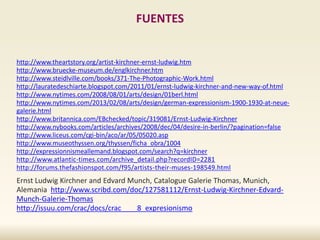 FUENTES
http://www.theartstory.org/artist-kirchner-ernst-ludwig.htm
http://www.bruecke-museum.de/englkirchner.htm
http://www.steidlville.com/books/371-The-Photographic-Work.html
http://lauratedeschiarte.blogspot.com/2011/01/ernst-ludwig-kirchner-and-new-way-of.html
http://www.nytimes.com/2008/08/01/arts/design/01berl.html
http://www.nytimes.com/2013/02/08/arts/design/german-expressionism-1900-1930-at-neue-
galerie.html
http://www.britannica.com/EBchecked/topic/319081/Ernst-Ludwig-Kirchner
http://www.nybooks.com/articles/archives/2008/dec/04/desire-in-berlin/?pagination=false
http://www.liceus.com/cgi-bin/aco/ar/05/05020.asp
http://www.museothyssen.org/thyssen/ficha_obra/1004
http://expressionnismeallemand.blogspot.com/search?q=kirchner
http://www.atlantic-times.com/archive_detail.php?recordID=2281
http://forums.thefashionspot.com/f95/artists-their-muses-198549.html
Ernst Ludwig Kirchner and Edvard Munch, Catalogue Galerie Thomas, Munich,
Alemania http://www.scribd.com/doc/127581112/Ernst-Ludwig-Kirchner-Edvard-
Munch-Galerie-Thomas
http://issuu.com/crac/docs/crac____8_expresionismo
 