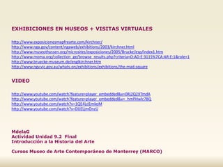 EXHIBICIONES EN MUSEOS + VISITAS VIRTUALES
http://www.exposicionesmapfrearte.com/kirchner/
http://www.nga.gov/content/ngaweb/exhibitions/2003/kirchner.html
http://www.museothyssen.org/microsites/exposiciones/2005/Brucke/esp/index1.htm
http://www.moma.org/collection_ge/browse_results.php?criteria=O:AD:E:3115%7CA:AR:E:1&role=1
http://www.bruecke-museum.de/englkirchner.htm
http://www.ngv.vic.gov.au/whats-on/exhibitions/exhibitions/the-mad-square
VIDEO
http://www.youtube.com/watch?feature=player_embedded&v=0Rj2Q2XTmdA
http://www.youtube.com/watch?feature=player_embedded&v=_hmPHwlc7BQ
http://www.youtube.com/watch?v=1QE4Ld1mkoM
http://www.youtube.com/watch?v=DIJELjmOnzU
MdelaG
Actividad Unidad 9.2 Final
Introducción a la Historia del Arte
Cursos Museo de Arte Contemporáneo de Monterrey (MARCO)
 