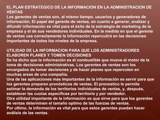 EL PLAN ESTRATEGICO DE LA INFORMACION EN LA ADMINISTRACION DE
VENTAS
Los gerentes de ventas son, al mismo tiempo, usuarios y generadores de
información. El papel del gerente de ventas, en cuanto a generar, analizar y
difundir información es vital para el éxito de la estrategia de marketing de la
empresa y el de sus vendedores individuales. En la medida en que el gerente
de ventas use correctamente la información repercutirá en las decisiones
importantes de todos los niveles de la empresa.
UTILIDAD DE LA INFORMACION PARA QUE LOS ADMINISTRADORES
ELABOREN PLANES Y TOMEN DECISIONES
Se ha dicho que la información es el combustible que mueve el motor de la
toma de decisiones administrativas. Los gerentes de ventas son los
encargados de tomar decisiones y de hacer planes que repercuten en
muchas areas de una compañía.
Una de las aplicaciones mas importantes de la información es servir para que
los gerentes preparen pronósticos de ventas. El pronostico le permite
estimar la demanda de los territorios individuales de ventas, y, después,
establecer las cuotas especificas por territorio y por vendedor.
Otra utilidad importante de la información es que sirve para que los gerentes
de ventas determinen el tamaño optimo de las fuerzas de ventas.
Por ultimo, la información es vital para que estos gerentes puedan hacer
análisis de las ventas.
 