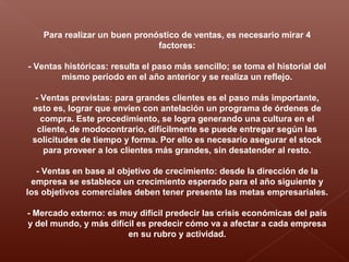 Para realizar un buen pronóstico de ventas, es necesario mirar 4
factores:
- Ventas históricas: resulta el paso más sencillo; se toma el historial del
mismo período en el año anterior y se realiza un reflejo.
- Ventas previstas: para grandes clientes es el paso más importante,
esto es, lograr que envíen con antelación un programa de órdenes de
compra. Este procedimiento, se logra generando una cultura en el
cliente, de modocontrario, difícilmente se puede entregar según las
solicitudes de tiempo y forma. Por ello es necesario asegurar el stock
para proveer a los clientes más grandes, sin desatender al resto.
- Ventas en base al objetivo de crecimiento: desde la dirección de la
empresa se establece un crecimiento esperado para el año siguiente y
los objetivos comerciales deben tener presente las metas empresariales.
- Mercado externo: es muy difícil predecir las crisis económicas del país
y del mundo, y más difícil es predecir cómo va a afectar a cada empresa
en su rubro y actividad.
 