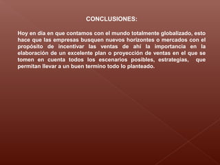 CONCLUSIONES:
Hoy en día en que contamos con el mundo totalmente globalizado, esto
hace que las empresas busquen nuevos horizontes o mercados con el
propósito de incentivar las ventas de ahí la importancia en la
elaboración de un excelente plan o proyección de ventas en el que se
tomen en cuenta todos los escenarios posibles, estrategias, que
permitan llevar a un buen termino todo lo planteado.
 