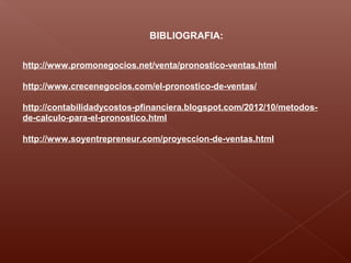 BIBLIOGRAFIA:
http://www.promonegocios.net/venta/pronostico-ventas.html
http://www.crecenegocios.com/el-pronostico-de-ventas/
http://contabilidadycostos-pfinanciera.blogspot.com/2012/10/metodos-
de-calculo-para-el-pronostico.html
http://www.soyentrepreneur.com/proyeccion-de-ventas.html
 