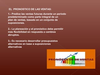 EL PRONOSTICO DE LAS VENTAS:
1.- Predice las ventas futuras durante un período
predeterminado como parte integral de un
plan de ventas, basado en un conjunto de
suposiciones.
2.- La planeación y el pronóstico debe permitir
más flexibilidad en respuesta a cambios
abruptos.
3.- Es necesario desarrollar presupuestos
alternativos en base a suposiciones
alternativas
 