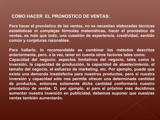COMO HACER EL PRONOSTICO DE VENTAS:
Para hacer el pronóstico de las ventas, no se necesitan elaboradas técnicas
estadísticas ni complejas fórmulas matemáticas, hacer el pronóstico de
ventas, es más que todo, una cuestión de experiencia, creatividad, sentido
común y conjeturas razonables.
Para hallarlo, lo recomendable es combinar los métodos descritos
anteriormente, pero, a la vez, tener en cuenta otros factores tales como:
Capacidad del negocio: aspectos limitativos del negocio, tales como la
inversión, la capacidad de producción, la capacidad de abastecimiento, el
tamaño del negocio, el esfuerzo de marketing, etc. Por ejemplo, puede que
exista una demanda insatisfecha para nuestros productos, pero si nuestra
inversión y capacidad sólo nos permite ofrecer una determinada cantidad
de productos, entonces solamente dicha cantidad conformaría nuestro
pronóstico de ventas. O, por ejemplo, si para el próximo mes decidimos
aumentar nuestra inversión en publicidad, debemos suponer que nuestras
ventas también aumentarán.
 
