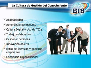 La Cultura de Gestión del Conocimiento
 Adaptabilidad
 Aprendizaje permanente
 Cultura Digital – Uso de TIC’s
 Trabajo colaborativo
 Gestionar personas
 Innovación abierta
 Estilo de liderazgo y gobierno
corporativo
 Conciencia Organizacional
 