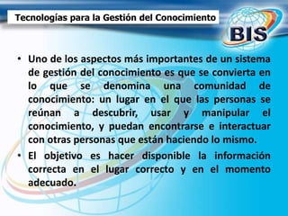 • Uno de los aspectos más importantes de un sistema
de gestión del conocimiento es que se convierta en
lo que se denomina una comunidad de
conocimiento: un lugar en el que las personas se
reúnan a descubrir, usar y manipular el
conocimiento, y puedan encontrarse e interactuar
con otras personas que están haciendo lo mismo.
• El objetivo es hacer disponible la información
correcta en el lugar correcto y en el momento
adecuado.
Tecnologías para la Gestión del Conocimiento
 