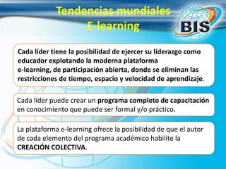 Cada líder tiene la posibilidad de ejercer su liderazgo como
educador explotando la moderna plataforma
e-learning, de participación abierta, donde se eliminan las
restricciones de tiempo, espacio y velocidad de aprendizaje.
Cada líder puede crear un programa completo de capacitación
en conocimiento que puede ser formal y/o práctico.
La plataforma e-learning ofrece la posibilidad de que el autor
de cada elemento del programa académico habilite la
CREACIÓN COLECTIVA.
Tendencias mundiales
E-learning
 