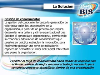 Gestión de conocimiento:
La gestión del conocimiento busca la generación de
valor para todos los stakeholders de la
organización, a partir de un proceso que implica
desarrollar una cultura y clima organizacional que
faciliten el aprendizaje organizacional, permitiendo
la creación y adquisición de conocimientos que
puestos en práctica estimulan la innovación, para
finalmente generar una serie de indicadores
capaces de demostrar el valor del Capital Intelectual
que posee la organización.
Facilitar el flujo de conocimiento hacia donde se requiere con
el fin de realizar de mejor manera el trabajo necesario para
completar procesos específicos dentro de una organización.
La Solución
 