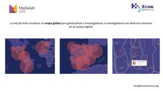 info@knowmetrics.org		
La	red	permite	visualizar	un	mapa	global	para	geolocalizar	a	investigadoras	e	investigadores	con	diversos	intereses	
en	el	campo	digital.	
 