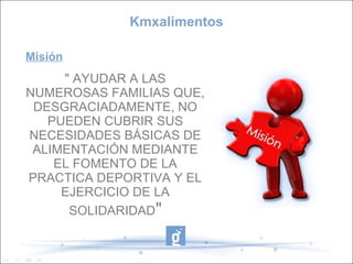 Kmxalimentos

Misión
     " AYUDAR A LAS
NUMEROSAS FAMILIAS QUE,
 DESGRACIADAMENTE, NO
   PUEDEN CUBRIR SUS
NECESIDADES BÁSICAS DE
 ALIMENTACIÓN MEDIANTE
    EL FOMENTO DE LA
PRACTICA DEPORTIVA Y EL
     EJERCICIO DE LA
      SOLIDARIDAD"
 