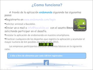 ¿Como funciona?
   A través de la aplicación endomondo siguiendo los siguientes
pasos:
Registrarte en www.endomondo.com/login

 Solicitar amistad a Bacobike.
Enviar un e-mail a info@bacobike.es con el asunto Kmxalimentos


solicitando participar en el desafío.

 Instalar la aplicación de endomondo en nuestro smartphone.

 Practicar cualquiera de los deportes que registra la aplicación y acumular el
mayor numero de km posibles durante el año 2013.
     Las empresas participantes donarán alimentos básicos en la siguiente
ratio:

     1 kilo o litro de alimentos por cada 100 km registrados
 