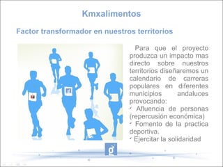 Kmxalimentos
Factor transformador en nuestros territorios

                                 Para que el proyecto
                               produzca un impacto mas
                               directo sobre nuestros
                               territorios diseñaremos un
                               calendario de carreras
                               populares en diferentes
                               municipios        andaluces
                               provocando:
                               
                                  Afluencia de personas
                               (repercusión económica)
                               
                                 Fomento de la practica
                               deportiva.
                               
                                 Ejercitar la solidaridad
 