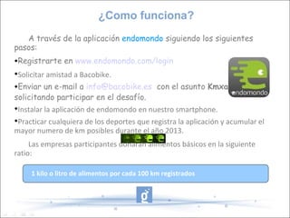 ¿Como funciona?
   A través de la aplicación endomondo siguiendo los siguientes
pasos:
Registrarte en www.endomondo.com/login

 Solicitar amistad a Bacobike.
Enviar un e-mail a info@bacobike.es con el asunto Kmxalimentos


solicitando participar en el desafío.

 Instalar la aplicación de endomondo en nuestro smartphone.

 Practicar cualquiera de los deportes que registra la aplicación y acumular el
mayor numero de km posibles durante el año 2013.
     Las empresas participantes donarán alimentos básicos en la siguiente
ratio:

     1 kilo o litro de alimentos por cada 100 km registrados
 