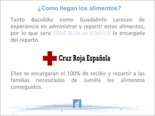 ¿Como llegan los alimentos?
Tanto Bacobike como Guadalinfo carecen de
experiencia en administrar y repartir estos alimentos,
por lo que sera CRUZ ROJA de JUMILLA la encargada
del reparto.




Ellos se encargaran el 100% de recibir y repartir a las
familias necesitadas de Jumilla los alimentos
conseguidos.
 