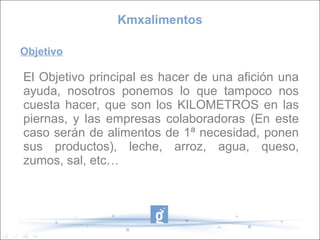 Objetivo
El Objetivo principal es hacer de una afición una
ayuda, nosotros ponemos lo que tampoco nos
cuesta hacer, que son los KILOMETROS en las
piernas, y las empresas colaboradoras (En este
caso serán de alimentos de 1ª necesidad, ponen
sus productos), leche, arroz, agua, queso,
zumos, sal, etc…
Kmxalimentos
 
