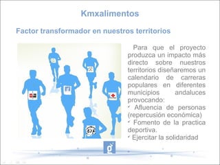 Factor transformador en nuestros territorios
Para que el proyecto
produzca un impacto más
directo sobre nuestros
territorios diseñaremos un
calendario de carreras
populares en diferentes
municipios andaluces
provocando:

Afluencia de personas
(repercusión económica)

Fomento de la practica
deportiva.

Ejercitar la solidaridad
Kmxalimentos
 