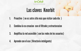 Company	
  name	
  
Ges5on	
  social	
  del	
  conocimiento	
  
Las claves Knorbit
1.  Proactivo ( no es sotro sitio más que visitar cada día )
2.  Combina la co-creacion con el filtrado y estructuracion
3.  Amplifica la red accesible ( con las redes de los usuarios)
4.  Aprende con el uso ( Directorio inteligente)
 
