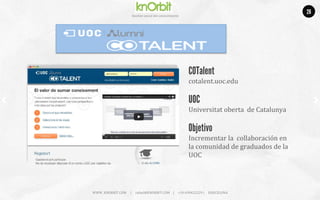 Company	
  name	
  
Ges5on	
  social	
  del	
  conocimiento	
  
COTalent
cotalent.uoc.edu	
  
	
  
UOC
Universitat	
  oberta	
  	
  de	
  Catalunya	
  
Objetivo
Incrementar	
  la	
  	
  collaboración	
  en	
  
la	
  comunidad	
  de	
  graduados	
  de	
  la	
  
UOC	
  
WWW.	
  KNORBIT.COM	
  	
  	
  	
  	
  |	
  	
  	
  	
  	
  rafael@KNORBIT.COM	
  	
  	
  	
  |	
  	
  	
  	
  	
  +34	
  699422229	
  |	
  	
  	
  	
  	
  BARCELONA	
  
26
 