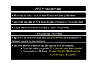 APS y resolutividad
 Sistemas de salud basados en APS mas eficaces y eficientes
 Sistemas basados en APS con alta concentración MF mas eficientes
 Mayor formación de MF asociada a menor desigualdad
 Prestaciones y servicios
 Epidemia de enfermedades crónicas poli-morbilidad: necesidad de

enfoque integral de prestaciones
 Sistema altamente tensionado por acceso nivel secundario:
 Especialidades y urgencia 85% prestaciones “hospitalarias”
 Procedimientos Críticos: Endosc Dig Alta / Rectoscopía

/Colonoscopía / Ecocardio

 
